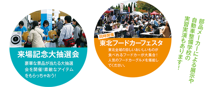 来場記念大抽選会・豪華な景品が当たる大抽選会を開催！ステキなアイテムをもらっちゃおう！東北フードカーフェスタ・東北全域の珍しいおいしいものが食べられるフードカーが大集合！人気のフードカーグルメを堪能してください。部品メーカーによる展示や自動車整備学校の実習実演もあります！