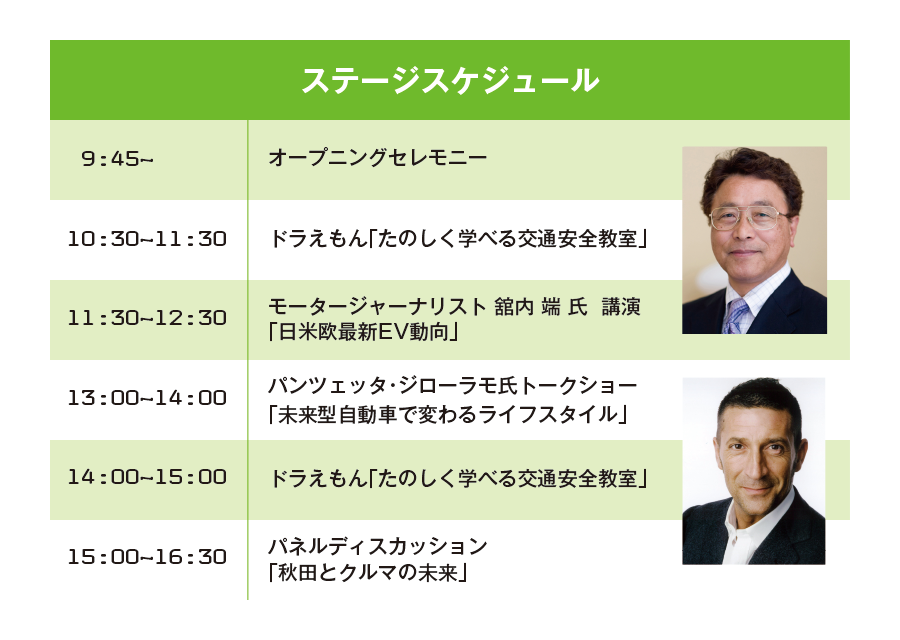 ステージスケジュールSTAGE schedule・9：45〜オープニングセレモニー・10：30〜11：30ドラえもん［たのしく学べる交通安全教室］・11：30〜12：30モータージャーナリスト舘内端氏講演［日米欧最新EV動向］・13：00〜14：00パンツェッタ・ジローラモ氏トークショー［未来型自動車で変わるライフスタイル］14：00〜15：00ドラえもん［たのしく学べる交通安全教室］・15：00〜16：30パネルディスカッション［秋田とクルマの未来］