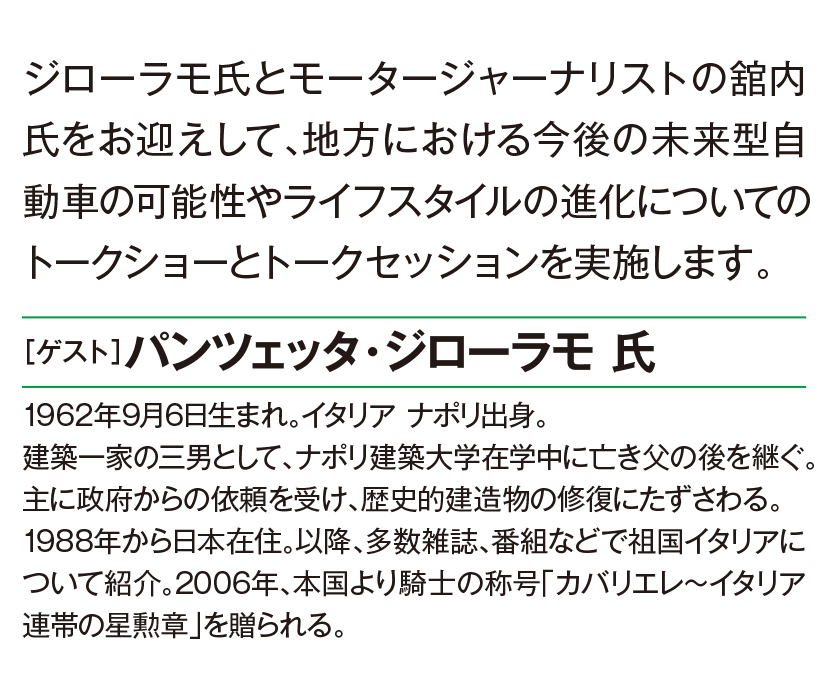ジローラモ氏とモータ０−ジャーナリストの舘内氏をお迎えして、地方における今後の未来型自動車の可能性やライフスタイルの進化についてのトークショーとトークセッションを実施します。［ゲスト］パンツエッタ・ジローラモ氏1962年9月6日生まれ。イタリアナポリ出身。建築一家の三男として、ナポリ建築大学在学中に亡き父の後を継ぐ。主に政府からの依頼を受け、歴史的建造物の修復にたずさわる。1988年から日本在住。以降、多数雑誌、番組などで祖国イタリアについて紹介。2006年、本国より騎士の称号［カバリエレ〜イタリア連帯の星勲章］を贈られる。
